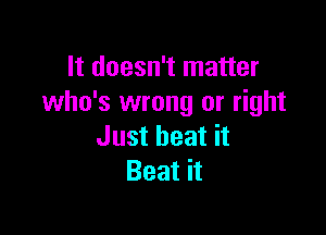 It doesn't matter
who's wrong or right

Just heat it
Beat it