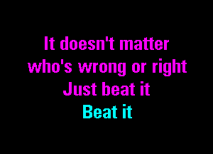 It doesn't matter
who's wrong or right

Just heat it
Beat it