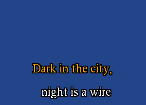 Dark in the city,

night is a wire