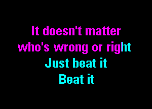 It doesn't matter
who's wrong or right

Just heat it
Beat it