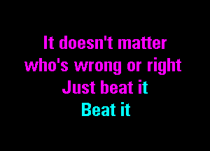 It doesn't matter
who's wrong or right

Just heat it
Beat it