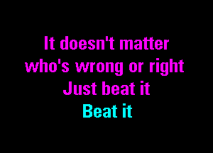 It doesn't matter
who's wrong or right

Just heat it
Beat it