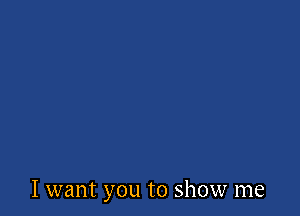 I want you to show me