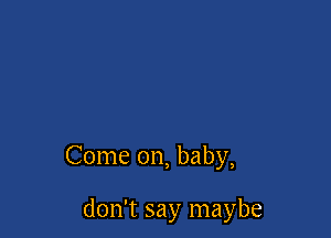 Come on, baby,

don't say maybe