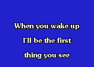 When you wake up

I'll be the first

thing you see