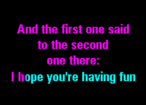 And the first one said
to the second

one there
I hope you're having fun