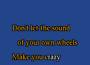 Don't let the sound

of your own wheels

Make you crazy