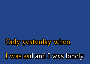 Only yesterday when

I was sad and I was lonely