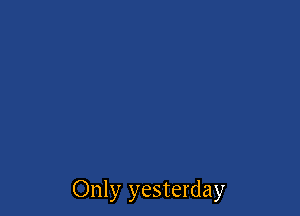 Only yesterday