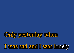 Only yesterday when

I was sad and I was lonely