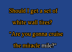 Should I get a set of

white wall tires?
Are you gonna cruise

the miracle mile?