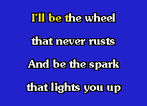 I'll be the wheel
that never rusts

And be the spark

that lights you up I