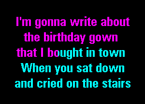 I'm gonna write about
the birthday gown
that I bought in town
When you sat down
and cried on the stairs