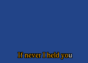 If never I held you