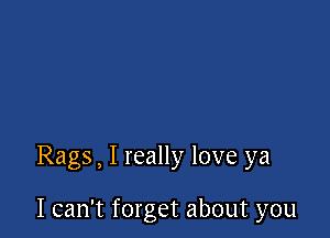 Rags, I really love ya

I can't forget about you