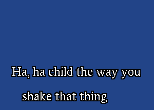Ha, ha child the way you

shake that thing