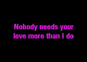 Nobody needs your

love more than I do
