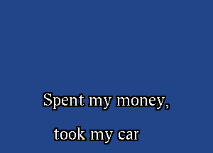 Spent my money,

took my car
