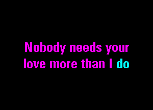 Nobody needs your

love more than I do