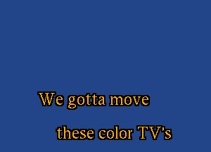 We gotta move

these color TV's