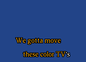 We gotta move

these color TV's