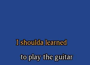 I shoulda learned

to play the guitar