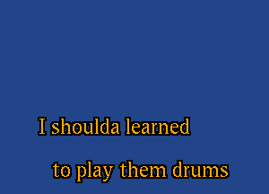 I shoulda learned

to play them drums