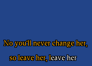 N0 you'll never change her,

so leave her, leave her