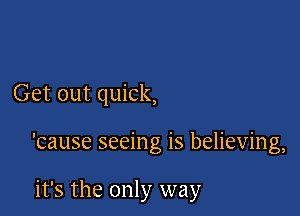 Get out quick,

'cause seeing is believing,

it's the only way