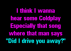 I think I wanna
hear some Coldplay
Especially that song

where that man says
Did I drive you away?u