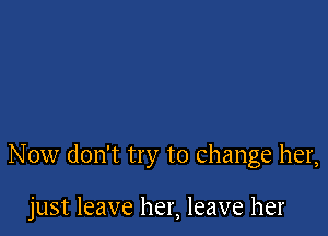 Now don't try to change her,

just leave her, leave her