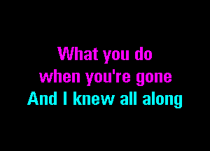 What you do

when you're gone
And I knew all along