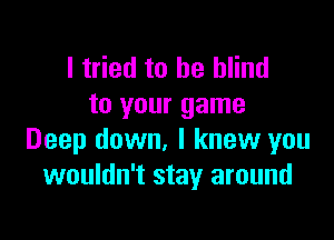 I tried to be blind
to your game

Deep down, I knew you
wouldn't stay around