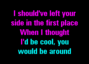 I should've left your
side in the first place

When I thought
I'd be cool, you
would be around