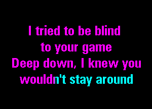 I tried to be blind
to your game

Deep down, I knew you
wouldn't stay around