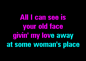 All I can see is
your old face

givin' my love away
at some woman's place