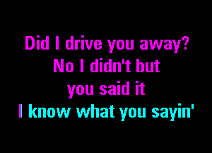 Did I drive you away?
No I didn't but

you said it
I know what you sayin'