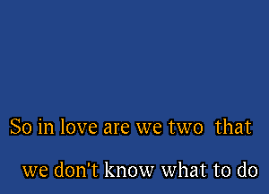 So in love are we two that

we don't know what to do