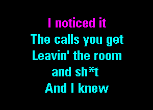 I noticed it
The calls you get

Leavin' the room
and sh96t
And I knew