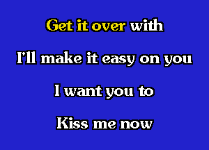 Get it over with

I'll make it easy on you

I want you to

Kiss me now