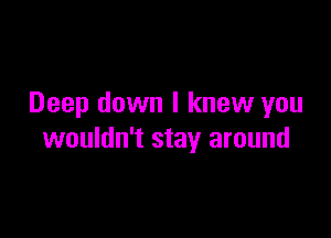 Deep down I knew you

wouldn't stay around