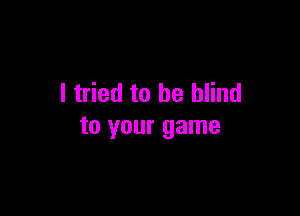 I tried to be blind

to your game