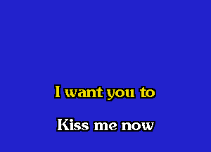 I want you to

Kiss me now