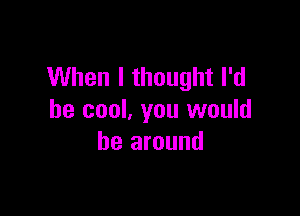 When I thought I'd

be cool, you would
be around