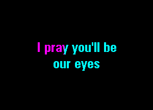 I pray you'll be

our eyes