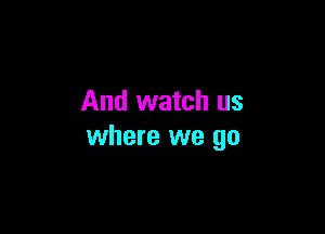 And watch us

where we go