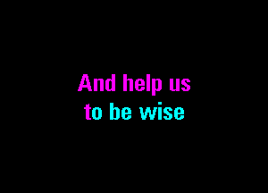 And help us

to be wise