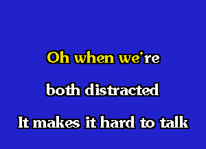 Oh when we're

both distracted

It makes it hard to talk