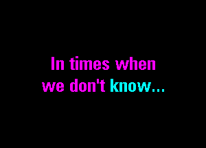 In times when

we don't know...