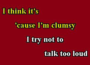 I think it's

'cause I'm clumsy

I try not to

talk too loud